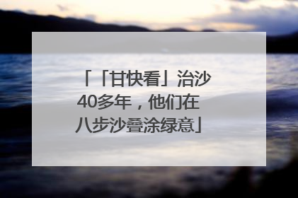「甘快看」治沙40多年，他们在八步沙叠涂绿意