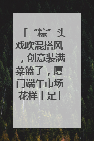 “粽”头戏吹混搭风，创意装满菜篮子，厦门端午市场花样十足
