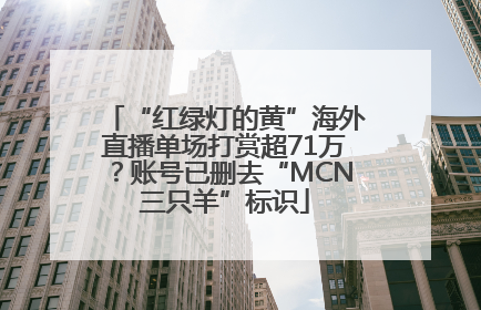 “红绿灯的黄”海外直播单场打赏超71万？账号已删去“MCN三只羊”标识