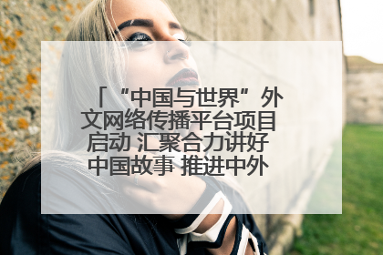 “中国与世界”外文网络传播平台项目启动 汇聚合力讲好中国故事 推进中外文明交流互鉴