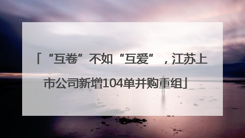 “互卷”不如“互爱”，江苏上市公司新增104单并购重组