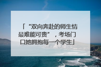 “双向奔赴的师生情最难能可贵”，考场门口她拥抱每一个学生