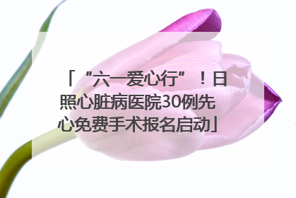 “六一爱心行”！日照心脏病医院30例先心免费手术报名启动