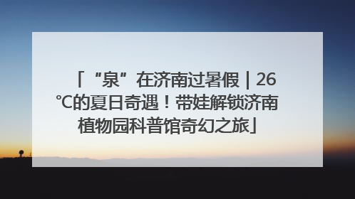 “泉”在济南过暑假｜26℃的夏日奇遇！带娃解锁济南植物园科普馆奇幻之旅