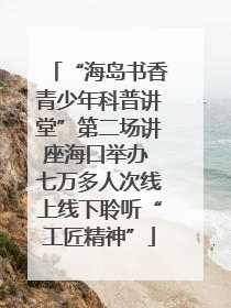 “海岛书香青少年科普讲堂”第二场讲座海口举办 七万多人次线上线下聆听“工匠精神”