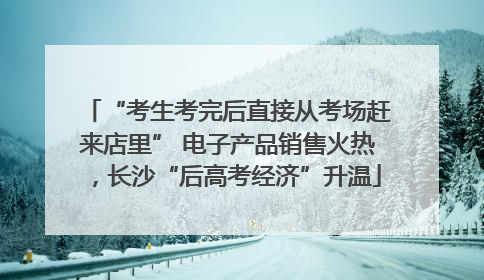 “考生考完后直接从考场赶来店里” 电子产品销售火热，长沙“后高考经济”升温