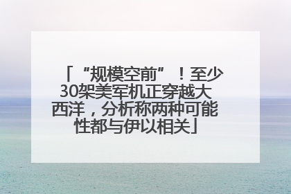 “规模空前”！至少30架美军机正穿越大西洋，分析称两种可能性都与伊以相关