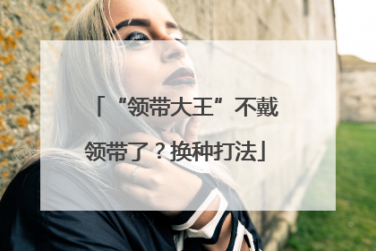 “领带大王”不戴领带了？换种打法