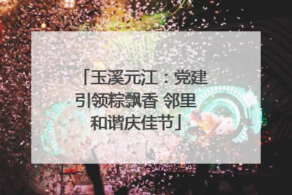 玉溪元江：党建引领粽飘香 邻里和谐庆佳节