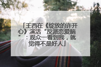 王西在《绽放的许开心》演活“反派恋爱脑”：观众一看到我，就觉得不是好人
