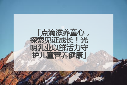 点滴滋养童心，探索见证成长！光明乳业以鲜活力守护儿童营养健康