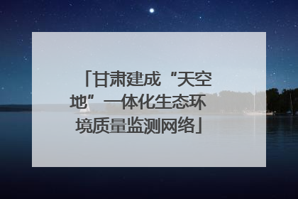 甘肃建成“天空地”一体化生态环境质量监测网络