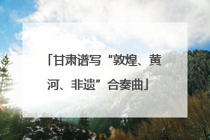 甘肃谱写“敦煌、黄河、非遗”合奏曲
