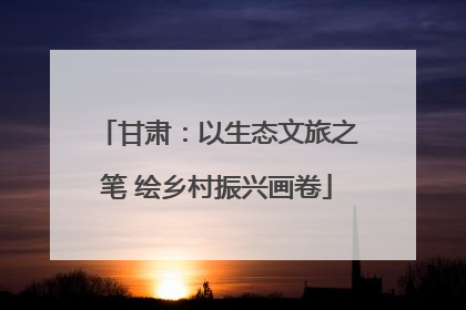 甘肃：以生态文旅之笔 绘乡村振兴画卷