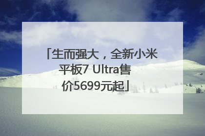 生而强大，全新小米平板7 Ultra售价5699元起