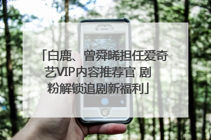 白鹿、曾舜晞担任爱奇艺VIP内容推荐官 剧粉解锁追剧新福利