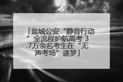 盐城公安“静音行动”全流程护航高考 3.7万余名考生在“无声考场”逐梦