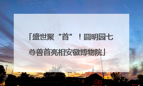 盛世聚“首”！圆明园七尊兽首亮相安徽博物院