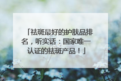 祛斑最好的护肤品排名，听实话：国家唯一认证的祛斑产品！