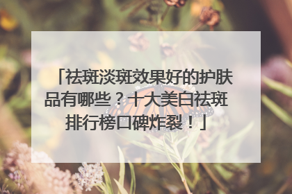 祛斑淡斑效果好的护肤品有哪些？十大美白祛斑排行榜口碑炸裂！