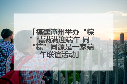 福建漳州举办“粽”情满满迎端午 同“粽”同源是一家端午联谊活动