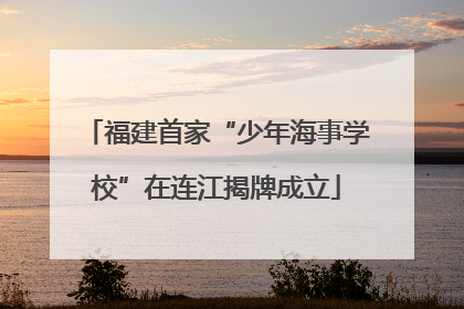 福建首家“少年海事学校”在连江揭牌成立