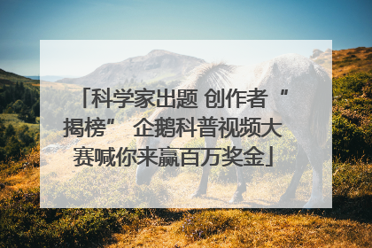 科学家出题 创作者“揭榜” 企鹅科普视频大赛喊你来赢百万奖金