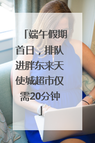 端午假期首日，排队进胖东来天使城超市仅需20分钟