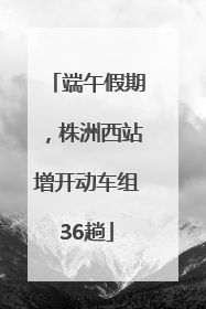 端午假期，株洲西站增开动车组36趟