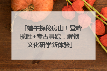端午探秘房山！登峰揽胜+考古寻踪，解锁文化研学新体验