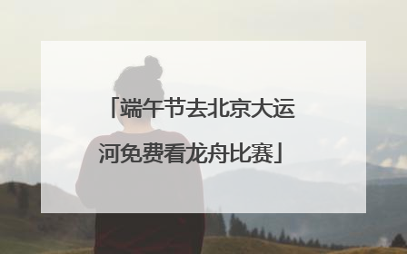 端午节去北京大运河免费看龙舟比赛