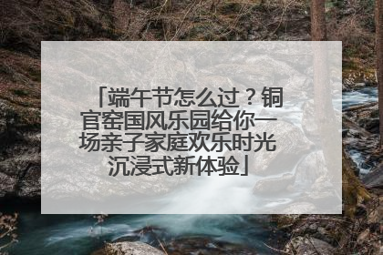 端午节怎么过？铜官窑国风乐园给你一场亲子家庭欢乐时光沉浸式新体验