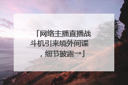 网络主播直播战斗机引来境外间谍，细节披露→