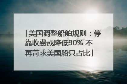 美国调整船舶规则：停靠收费或降低90% 不再苛求美国船只占比