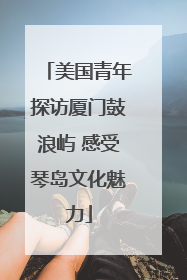 美国青年探访厦门鼓浪屿 感受琴岛文化魅力