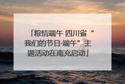 粽情端午 四川省“我们的节日·端午”主题活动在南充启动