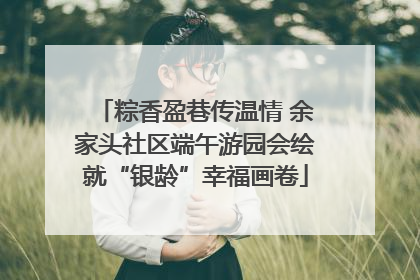 粽香盈巷传温情 余家头社区端午游园会绘就“银龄”幸福画卷