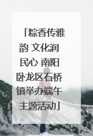 粽香传雅韵 文化润民心 南阳卧龙区石桥镇举办端午主题活动