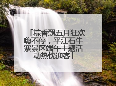 粽香飘五月狂欢嗨不停，平江石牛寨景区端午主题活动热忱迎客