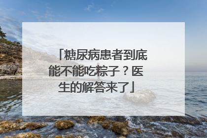 糖尿病患者到底能不能吃粽子？医生的解答来了