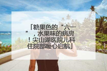 糖果色的“六一”，水果味的病房！尖山湖医院儿科住院部暖心启航