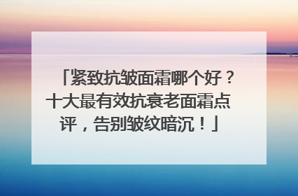 紧致抗皱面霜哪个好？十大最有效抗衰老面霜点评，告别皱纹暗沉！