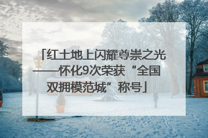 红土地上闪耀尊崇之光——怀化9次荣获“全国双拥模范城”称号