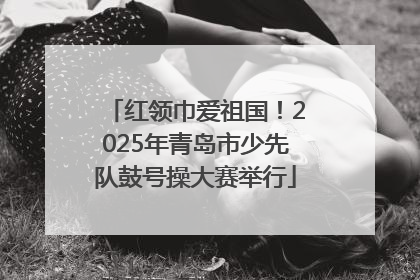 红领巾爱祖国！2025年青岛市少先队鼓号操大赛举行