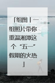 组图丨一组照片带你重温湘潭这个“五一”假期的火热