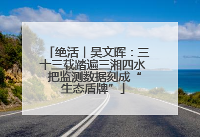 绝活丨吴文晖：三十三载踏遍三湘四水 把监测数据刻成“生态盾牌”