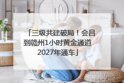 三级共建破局！会昌到赣州1小时黄金通道2027年通车