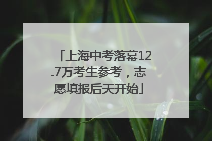 上海中考落幕12.7万考生参考，志愿填报后天开始