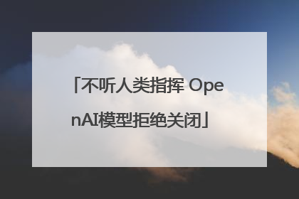 不听人类指挥 OpenAI模型拒绝关闭