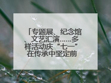 专题展、纪念馆、文艺汇演……多样活动庆“七一” 在传承中坚定前行脚步
